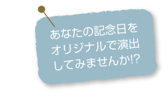 あなたの記念日をオリジナルで演出してみませんか？