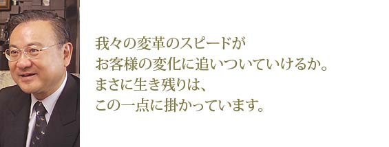 我々の変革スピードがお客様の変化についていけるか。まさに生き残りは、この一点に掛かっています。