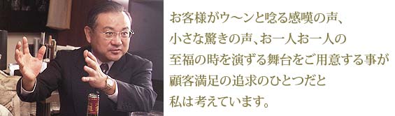 お客様がウ〜ンと唸る感嘆の声、小さな驚きの声、お一人お一人の至福の時を演ずる舞台をご用意する事が顧客満足の追求のひとつだと私は考えています。