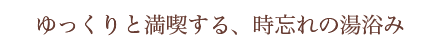 ゆっくりと満喫する、時忘れの湯浴み