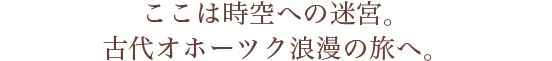 ここは時空への迷宮。古代オホーツク浪漫の旅へ。