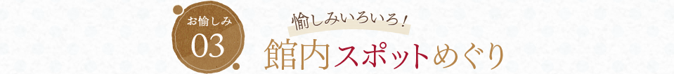 お愉しみ03 愉しみいろいろ！ 館内スポットめぐり