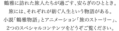 鶴雅に訪れた人たちが過ごす、安らぎのひととき。たびには、それぞれが紡ぐ人生という物語がある。小説「鶴雅物語」とアニメーション「旅のストーリー」、2つのスペシャルコンテンツをどうぞご覧ください。